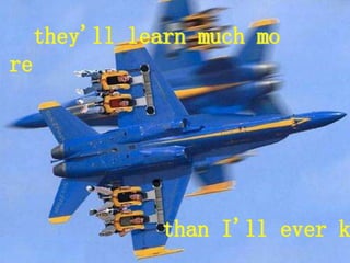 they'll learn much mo
re
than I'll ever k
 