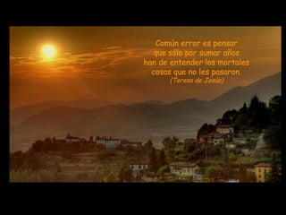 Común error es pensar que sólo por sumar años han de entender los mortales cosas que no les pasaron. (Teresa de Jesús) 