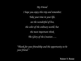 My Friend
      I hope you enjoy this trip and remember;
            Take your time in your life,
             see the wonderful of live,
        the color of the ordinary world, but
             the most important think
           The Glory of the Creation ….


“Thank for your friendship and the opportunity to be
your friend.”


                                               Ruben V. Rosas
 