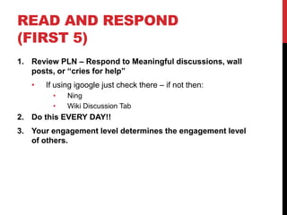 READ AND RESPOND
(FIRST 5)
1. Review PLN – Respond to Meaningful discussions, wall
   posts, or “cries for help”
   •   If using igoogle just check there – if not then:
         •   Ning
         •   Wiki Discussion Tab
2. Do this EVERY DAY!!
3. Your engagement level determines the engagement level
   of others.
 