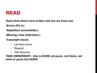 READ
Read what others have written and see are there any:
•Errors (Fix it.)
•Repetition (consolidate.)
•Missing Links (Add them.)
•Copyright issues
   • Let them know.
   • Reword
   • Cite Sources
TAKE OWNERSHIP – this is OURS not yours, not theirs, not
mine or yours but OURS!
 