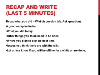 RECAP AND WRITE
(LAST 5 MINUTES)
Recap what you did – Wiki discussion tab. Ask questions.
A good recap includes:
•What you did today.
•Other things you think need to be done.
•Where you plan to pick up next time.
•Issues you think there are with the wiki.
•Let others know if you will be offline for a while or are done.
 