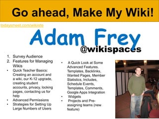 Go ahead, Make My Wiki!

                 Adam Frey
todaysmeet.com/wikiiste




                     @wikispaces
   1. Survey Audience
   2. Features for Managing         •    A Quick Look at Some
      Wikis                             Advanced Features.
   •   Quick Teacher Basics:            Templates, Backlinks,
       Creating an account and          Wanted Pages, Member
       a wiki, our K-12 upgrade,        Statistics, Includes,
       creating student                 Schedule Events,
       accounts, privacy, locking       Templates, Comments,
       pages, contacting us for         Google Apps Integration
       help                         •    Widgets
   •   Advanced Permissions         •    Projects and Pre-
   •   Strategies for Setting Up        assigning teams (new
       Large Numbers of Users           feature)
 