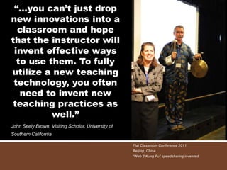 “…you can’t just drop
new innovations into a
  classroom and hope
that the instructor will
 invent effective ways
  to use them. To fully
utilize a new teaching
 technology, you often
   need to invent new
 teaching practices as
          well.”
John Seely Brown, Visiting Scholar, University of
Southern California

                                                    Flat Classroom Conference 2011
                                                    Beijing, China
                                                    “Web 2 Kung Fu” speedsharing invented
 