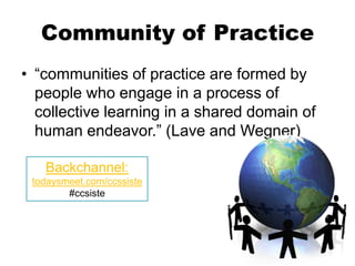 Community of Practice
• “communities of practice are formed by
  people who engage in a process of
  collective learning in a shared domain of
  human endeavor.” (Lave and Wegner)

   Backchannel:
 todaysmeet.com/ccssiste
        #ccsiste
 