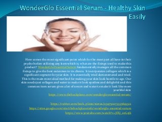 Here comes the most significant point which for the most part all have in their
psyche before utilizing any item which is, what are the fixings used to make this
product? WonderGlo Essential Serum fundamentally manages all the common
fixings to give the best outcomes to its clients. It incorporates collagen which is a
significant segment for your skin. It is essentially tried demonstrated and tried.
This is the main most ideal method for making your skin look hostile to age. Our
skin needs just collagen and water to make it look spotless and delightful and this
common item serum gives a lot of serum and water to make it look like more
youthful skin
https://www.thebackplane.com/wonderglo-essential-serum/
https://twitter.com/back_plane/status/1139750273335693312
https://sites.google.com/site/thebackplaneinfo/wonderglo-essential-serum
https://www.youtube.com/watch?v=JIXJ_zoGsjk
 