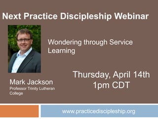 www.practicediscipleship.org
Next Practice Discipleship Webinar
Mark Jackson
Professor Trinity Lutheran
College
Thursday, April 14th
1pm CDT
Wondering through Service
Learning
 