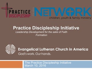 The Practice Discipleship Initiative
March 10, 2016
Practice Discipleship Initiative
Leadership Development for the sake of Faith
Formation
 