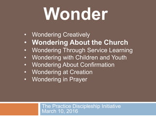 The Practice Discipleship Initiative
March 10, 2016
• Wondering Creatively
• Wondering About the Church
• Wondering Through Service Learning
• Wondering with Children and Youth
• Wondering About Confirmation
• Wondering at Creation
• Wondering in Prayer
Wonder
 