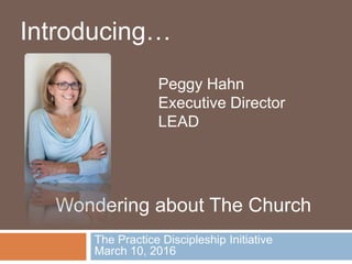 The Practice Discipleship Initiative
March 10, 2016
Introducing…
Wondering about The Church
Peggy Hahn
Executive Director
LEAD
 