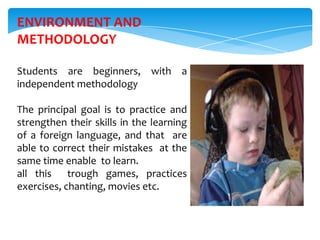 ENVIRONMENT AND
METHODOLOGY

Students are beginners, with a
independent methodology

The principal goal is to practice and
strengthen their skills in the learning
of a foreign language, and that are
able to correct their mistakes at the
same time enable to learn.
all this trough games, practices
exercises, chanting, movies etc.
 