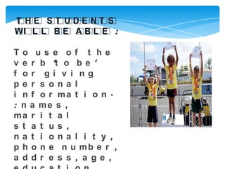 T HE ST UDENT S
WI L L B E A B L E :

To us e of t he
v e r b 't o b e '
f or gi v i ng
pe r s ona l
i n f o r ma t i o n ·
: n a me s ,
ma r i t a l
s t a t us ,
na t i ona l i t y ,
p h o n e n u mb e r ,
a ddr e s s , a ge ,
 