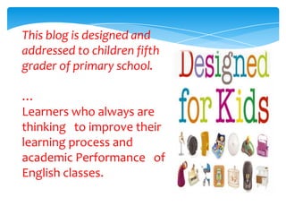 This blog is designed and
addressed to children fifth
grader of primary school.

…
Learners who always are
thinking to improve their
learning process and
academic Performance of
English classes.
 