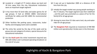 Highlights of Kochi & Bangalore Park
 Located at a height of 77 meters above sea level and
18 kms away from the city, Educational institutions
were an important target segment
 It has more than 55 land rides and water games for all
age groups. It had an OHSAS 18001 international
certificate for safety and ISO 14001 for environmental
protection
 Other facilities like parking space, restaurants, locker
facility and changing rooms were available
 The entry fee varied by the day of the week and by
group size and category of visitors; special discounts for
educational institutions
 For the Kochi park the initial investment required was
INR 220 million and it achieved operating breakeven at
the end of 1st year.
 It was set up in September 2005 at a distance of 28
kms from the city
 Initially the target market was young people working in
the IT industry. The target segment was then redefined
, and the park was promoted as a place of fun for the
family & for all age groups
 Among its more than 53 rides were land, sky and water
rides for all age groups
 The Bangalore Park required an investment of INR 900
million and operationally it broke even in the third year
 