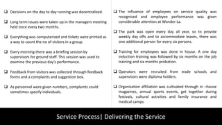 Service Process| Delivering the Service
 Decisions on the day to day running was decentralized.
 Long term issues were taken up in the managers meeting
held once every two months.
 Everything was computerized and tickets were printed as
a way to count the no of visitors in a group.
 Every morning there was a briefing session by
supervisors for ground staff. This session was used to
examine the previous day’s performance.
 Feedback from visitors was collected through feedback
forms and a complaints and suggestion box.
 As personnel were given numbers, complaints could
sometimes specify individuals.
 The influence of employees on service quality was
recognised and employee performance was given
considerable attention at Wonder La.
 The park was open every day all year, so to provide
weekly day offs and to accommodate leaves, there was
one additional person for every six persons.
 Training for employees was done in house. A one day
induction training was followed by six months on the job
training and six months probation.
 Operators were recruited from trade schools and
supervisors were diploma holders.
 Organisation affiliation was cultivated through in –house
magazines, annual sports events, get together during
festivals, cultural activities and family insurance and
medical camps.
 