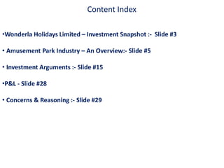 Content Index
•Wonderla Holidays Limited – Investment Snapshot :- Slide #3
• Amusement Park Industry – An Overview:- Slide #5
• Investment Arguments :- Slide #15
•P&L - Slide #28
• Concerns & Reasoning :- Slide #29
 