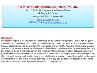 DISCLAIMER:
This research report is for the personal information of the authorised recipient(s) and is not for public
distribution and should not be reproduced or redistributed to any other person or in any form without
Trustwin Capresearch’s prior permission. The information provided in the Report is from publicly available
data, which we believe, are reliable. While reasonable endeavors have been made to present reliable data in
the Report so far as it relates to current and historical information, but Trustwin Capresearch does not
guarantee the accuracy or completeness of the data in the Report. Accordingly, Trustwin Capresearch or any
of its connected persons including its directors or subsidiaries or associates or employees shall not be in any
way responsible for any loss or damage that may arise to any person from any inadvertent error in the
information contained, views and opinions expressed in this publication.
TRUSTWIN CAPRESEARCH SERVICES PVT. LTD.
#3, 1st Main, Naik Layout, Jambusavaridinne,
JP Nagar 8th Phase,
Bangalore- 560078, Karnataka
www.trustwincap.com
08069400161| info@trustwincap.com
 