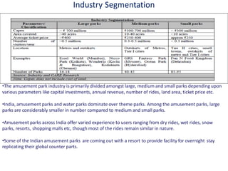 Industry Segmentation
•The amusement park industry is primarily divided amongst large, medium and small parks depending upon
various parameters like capital investments, annual revenue, number of rides, land area, ticket price etc.
•India, amusement parks and water parks dominate over theme parks. Among the amusement parks, large
parks are considerably smaller in number compared to medium and small parks.
•Amusement parks across India offer varied experience to users ranging from dry rides, wet rides, snow
parks, resorts, shopping malls etc, though most of the rides remain similar in nature.
•Some of the Indian amusement parks are coming out with a resort to provide facility for overnight stay
replicating their global counter parts.
 