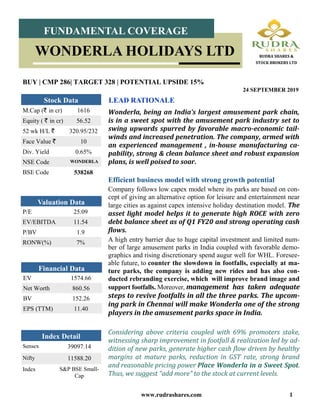 www.rudrashares.com 1
Wonderla, being an India’s largest amusement park chain,
is in a sweet spot with the amusement park industry set to
swing upwards spurred by favorable macro-economic tail-
winds and increased penetration. The company, armed with
an experienced management , in-house manufacturing ca-
pability, strong & clean balance sheet and robust expansion
plans, is well poised to soar.
LEAD RATIONALE
BUY | CMP 286| TARGET 328 | POTENTIAL UPSIDE 15%
24 SEPTEMBER 2019
Index Detail
Sensex 39097.14
Nifty 11588.20
Index S&P BSE Small-
Cap
M.Cap (` in cr) 1616
Equity ( ` in cr) 56.52
52 wk H/L ` 320.95/232
Face Value ` 10
Div. Yield 0.65%
NSE Code WONDERLA
BSE Code 538268
Stock Data
P/E 25.09
EV/EBITDA 11.54
P/BV 1.9
RONW(%) 7%
Valuation Data
EV 1574.66
Net Worth 860.56
BV 152.26
EPS (TTM) 11.40
Financial Data
FUNDAMENTAL COVERAGE
WONDERLA HOLIDAYS LTD RUDRA SHARES &
STOCK BROKERS LTD
Efficient business model with strong growth potential
Company follows low capex model where its parks are based on con-
cept of giving an alternative option for leisure and entertainment near
large cities as against capex intensive holiday destination model. The
asset light model helps it to generate high ROCE with zero
debt balance sheet as of Q1 FY20 and strong operating cash
flows.
A high entry barrier due to huge capital investment and limited num-
ber of large amusement parks in India coupled with favorable demo-
graphics and rising discretionary spend augur well for WHL. Foresee-
able future, to counter the slowdown in footfalls, especially at ma-
ture parks, the company is adding new rides and has also con-
ducted rebranding exercise, which will improve brand image and
support footfalls. Moreover, management has taken adequate
steps to revive footfalls in all the three parks. The upcom-
ing park in Chennai will make Wonderla one of the strong
players in the amusement parks space in India.
Considering above criteria coupled with 69% promoters stake,
witnessing sharp improvement in footfall & realization led by ad-
dition of new parks, generate higher cash flow driven by healthy
margins at mature parks, reduction in GST rate, strong brand
and reasonable pricing power Place Wonderla in a Sweet Spot.
Thus, we suggest “add more” to the stock at current levels.
 