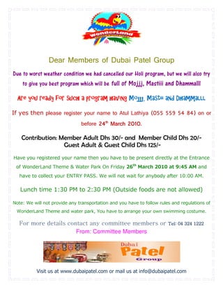 Dear Members of Dubai Patel Group
Due to worst weather condition we had cancelled our Holi program, but we will also try
      to give you best program which will be full of Mojjj, Mastiii and Dhammalll

  Are you ready for such a program having Mojjj, Mastiii and Dhammalll

If yes then please register your name to Atul Lathiya (055 559 54 84) on or
                               before 24th March 2010
                                                 2010.

      Contribution: Member Adult Dhs 30/- and Member Child Dhs 20/-
                     Guest Adult & Guest Child Dhs 125/-
Have you registered your name then                                         at the Entrance
 of                                      On Friday 26   ht
                                                             March 2010 at 9:45 AM and
   have to collect your ENTRY PASS. We will not wait for anybody after 10:00 AM.
                                        ill

   Lunch time 1:30 PM to 2:30 PM (Outside foods are not allowed)
                                     side

Note: We will not provide any transportation and you have to follow rules and regulations of
                                                                              regulation
 WonderLand Theme and water park You have to arrange your own swimming costume.
                            park,

  For more details contact any comm
                               committee members or                     Tel: 04 324 1222
                      From: Committee Members




           Visit us at www.dubaipatel.com or mail us at info@dubaipatel.com
 