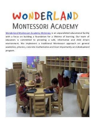Wonderland Montessori Academy Mckinney is an unparalleled educational facility
with a focus on building a foundation for a lifetime of learning. Our team of
educators is committed to providing a safe, informative and child driven
environment. We implement a traditional Montessori approach on general
academics, phonics, concrete mathematics and most importantly an individualized
program.
 