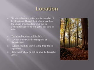    We aim to base the trailer within a number of
    key locations. Though the trailer is based on
    the idea of a „wonderland‟, we will be
    demonstrating how he will get to this state of
    mind.

   The Main Locations will include;
   -A wood which will the main place of
    „Wonderland‟
   -A room which be shown as the drug dealers
    „apartment‟.
   -Graveyard where he will be after the funeral of
    Alice.
 