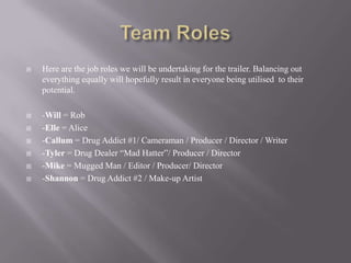    Here are the job roles we will be undertaking for the trailer. Balancing out
    everything equally will hopefully result in everyone being utilised to their
    potential.

   -Will = Rob
   -Elle = Alice
   -Callum = Drug Addict #1/ Cameraman / Producer / Director / Writer
   -Tyler = Drug Dealer “Mad Hatter”/ Producer / Director
   -Mike = Mugged Man / Editor / Producer/ Director
   -Shannon = Drug Addict #2 / Make-up Artist
 