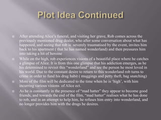    After attending Alice‟s funeral, and visiting her grave, Rob comes across the
    previously mentioned drug dealer, who after some conversation about what has
    happened, and seeing that rob is severely traumatised by the event, invites him
    back to his apartment ( that he has named wonderland) and then pressures him
    into taking a hit of heroine
   While on the high, rob experiences visions of a beautiful place where he catches
    a glimpse of Alice. It is from this one glimpse that his addiction emerges, as he
    his determined to revisit this “wonderland” and see the person he most loved in
    his world. Due to the constant desire to return to this wonderland rob turns to
    crime in order to fund his drug habit ( muggings and petty theft, bag snatching)
   More of the film will be dedicated to the time when he is „high‟, with him
    incurring various visions of Alice ect.
   As he is constantly in the presence of “mad hatter” they appear to become good
    friends, and towards the end of the film, “mad hatter” realises what he has done
    to rob, and in an attempt to help him, he refuses him entry into wonderland, and
    no longer provides him with the drugs he desires.
 