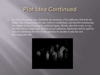    In a bout of extreme rage, fuelled by the necessity of his addiction, Rob kills the
    dealer, thus extinguishing his only route to wonderland, and therefore terminating
    any chance he has of seeing his girlfriend again. Shortly after this event, we see
    that Rob can no longer cope with his severe addiction, depression and the guilt he
    feels for murdering his own friend, and thus he decides to take his own
    life, ending the film.
 