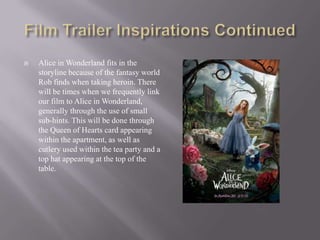    Alice in Wonderland fits in the
    storyline because of the fantasy world
    Rob finds when taking heroin. There
    will be times when we frequently link
    our film to Alice in Wonderland,
    generally through the use of small
    sub-hints. This will be done through
    the Queen of Hearts card appearing
    within the apartment, as well as
    cutlery used within the tea party and a
    top hat appearing at the top of the
    table.
 