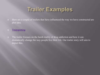    Here are a couple of trailers that have influenced the way we have constructed are
    plot idea.

   Trainspotting

   The trailer focuses on the harsh reality of drug addiction and how it can
    dramatically change the way people live their life. Our trailer story will aim to
    depict this.
 