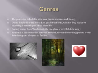    The genres we linked this with were drama, romance and fantasy.
   Drama is related to the world Rob gets himself into, with his drug addiction
    becoming a barbaric part of his short life.
   Fantasy comes from Wonderland, the one place where Rob fills happy.
   Romance is the connection between Rob and Alice and something present within
    Rob throughout his quest to find her.
 