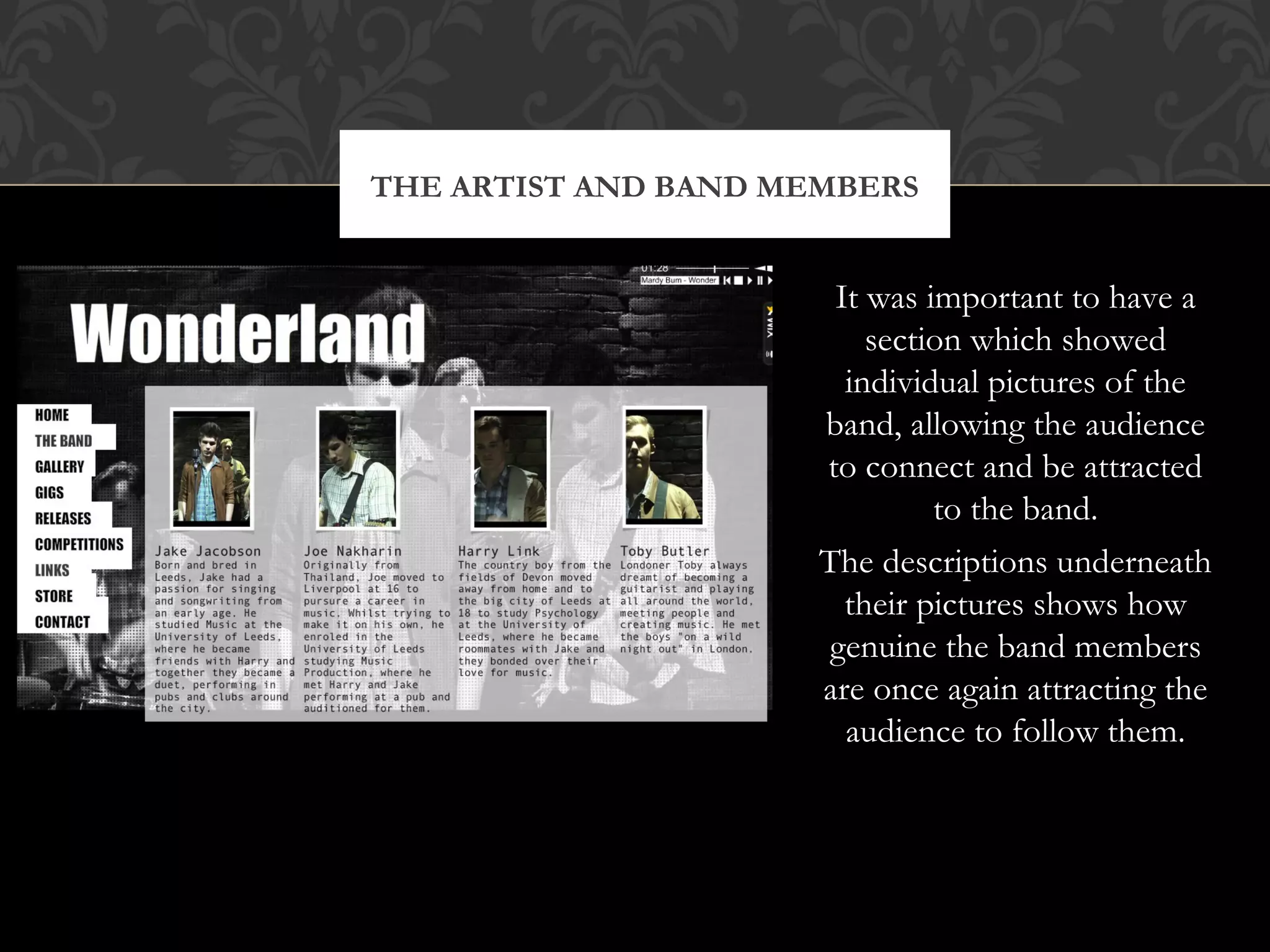 THE ARTIST AND BAND MEMBERS

It was important to have a
section which showed
individual pictures of the
band, allowing the audience
to connect and be attracted
to the band.
The descriptions underneath
their pictures shows how
genuine the band members
are once again attracting the
audience to follow them.

 