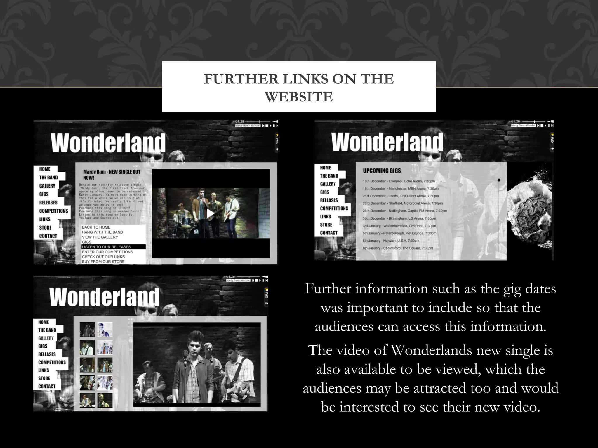 FURTHER LINKS ON THE
WEBSITE

Further information such as the gig dates
was important to include so that the
audiences can access this information.
The video of Wonderlands new single is
also available to be viewed, which the
audiences may be attracted too and would
be interested to see their new video.

 