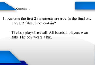 1. Assume the first 2 statements are true. Is the final one:
1 true, 2 false, 3 not certain?
The boy plays baseball. All baseball players wear
hats. The boy wears a hat.
Question 1.