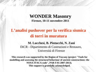 WONDER Masonry
                     Firenze, 10-11 novembre 2011


 L’analisi pushover per la verifica sismica
            di torri in muratura
              M. Lucchesi, B. Pintucchi, N. Zani
          DiCR - Dipartimento di Costruzioni e Restauro,
                      Università di Firenze
 This research was supported by the Region of Tuscany (project "Tools for
modelling and assessing the structural behaviour of ancient constructions: the
               NOSA-ITACA code'', PAR FAS 2007-2013).
                  This support is gratefully acknowledged.
 