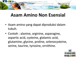 Asam Amino Non Esensial
• Asam amino yang dapat diproduksi dalam
tubuh.
• Contoh : alanine, arginine, asparagine,
aspartic acid, cysteine, glatamic acid,
glutamine, glycine, proline, selenocysteine,
serine, taurine, tyrosine, ornithine.
 