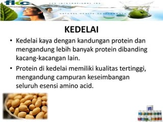 KEDELAI
• Kedelai kaya dengan kandungan protein dan
mengandung lebih banyak protein dibanding
kacang-kacangan lain.
• Protein di kedelai memiliki kualitas tertinggi,
mengandung campuran keseimbangan
seluruh esensi amino acid.
 