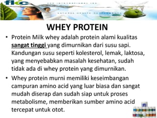 Milk Whey
• Protein Milk whey adalah protein alami kualitas
sangat tinggi yang dimurnikan dari susu sapi.
Kandungan susu seperti kolesterol, lemak, laktosa,
yang menyebabkan masalah kesehatan, sudah
tidak ada di whey protein yang dimurnikan.
• Whey protein murni memiliki keseimbangan
campuran amino acid yang luar biasa dan sangat
mudah diserap dan sudah siap untuk proses
metabolisme, memberikan sumber amino acid
tercepat untuk otot.
WHEY PROTEIN
 