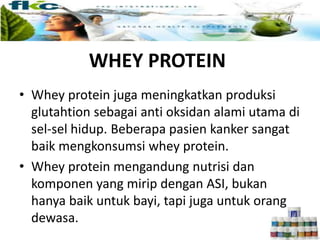 WHEY PROTEIN
• Whey protein juga meningkatkan produksi
glutahtion sebagai anti oksidan alami utama di
sel-sel hidup. Beberapa pasien kanker sangat
baik mengkonsumsi whey protein.
• Whey protein mengandung nutrisi dan
komponen yang mirip dengan ASI, bukan
hanya baik untuk bayi, tapi juga untuk orang
dewasa.
 