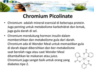 Chromium Picolinate
• Chromium adalah mineral esensial di beberapa protein.
Juga penting untuk metabolisme karbohidrat dan lemak,
juga gula darah di sel.
• Chromium mendukung hormon insulin dalam
membersihkan dan metabolisme gula dari darah.
Chromium ada di Wonder Meal untuk memastikan gula
di darah dapat dibersihkan dan ber-metabolisme
saat berolah raga atau saat Wonder Meal
ditambahkan ke makanan atau juice.
Chromium juga sangat baik untuk orang yang
diabetes tipe 2.
 