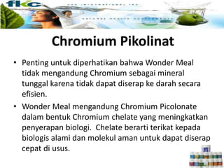 • Penting untuk diperhatikan bahwa Wonder Meal
tidak mengandung Chromium sebagai mineral
tunggal karena tidak dapat diserap ke darah secara
efisien.
• Wonder Meal mengandung Chromium Picolonate
dalam bentuk Chromium chelate yang meningkatkan
penyerapan biologi. Chelate berarti terikat kepada
biologis alami dan molekul aman untuk dapat diserap
cepat di usus.
Chromium Pikolinat
 