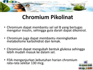 Chromium Pikolinat
• Chromium dapat membantu sel sel B yang bertugas
mengatur insulin, sehingga gula darah dapat dikontrol.
• Chromium juga dapat membantu meningkatkan
metabolisme karbohidrat dan lemak.
• Chromium dapat mengubah bentuk glukosa sehingga
lebih mudah masuk ke dalam sel.
• FDA menganjurkan kebutuhan harian chromium
rata-rata sekitar 130 mcg.
 