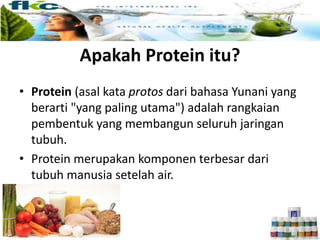 Apakah Protein itu?
• Protein (asal kata protos dari bahasa Yunani yang
berarti "yang paling utama") adalah rangkaian
pembentuk yang membangun seluruh jaringan
tubuh.
• Protein merupakan komponen terbesar dari
tubuh manusia setelah air.
 