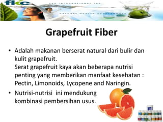 Grapefruit Fiber
• Adalah makanan berserat natural dari bulir dan
kulit grapefruit.
Serat grapefruit kaya akan beberapa nutrisi
penting yang memberikan manfaat kesehatan :
Pectin, Limonoids, Lycopene and Naringin.
• Nutrisi-nutrisi ini mendukung
kombinasi pembersihan usus.
 
