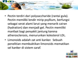 • Pectin terdiri dari polysaccharide (rantai gula).
Pectin memiliki lendir mirip psyllium, berfungsi
sebagai serat alami larut yang menarik cairan
(hydration) dan menjadi gel. Pectin memiliki
manfaat bagi penyakit jantung karena
atherosclerosis, menurunkan kolesterol LDL.
• Limonoids adalah zat anti kanker. Sebuah
penelitian membuktikan limonoids mematikan
sel kanker di sistem saraf.
 