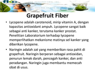 Grapefruit Fiber
• Lycopene adalah carotenoid, mirip vitamin A, dengan
kapasitas antioxidant ampuh. Lycopene sangat baik
sebagai anti kanker, terutama kanker prostat.
Penelitian Laboratorium terhadap lycopene
memperlihatkan mekanisme matinya sel kanker yang
diberikan lycopene.
• Naringin adalah zat yang memberikan rasa pahit di
grapefruit. Naringin berperan sebagai antioxidan,
penurun lemak darah, pencegah kanker, dan anti
peradangan. Naringin juga membantu memecah
obat di usus.
 