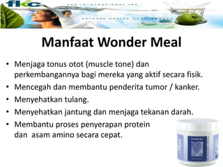 Manfaat Wonder Meal
• Menjaga tonus otot (muscle tone) dan
perkembangannya bagi mereka yang aktif secara fisik.
• Mencegah dan membantu penderita tumor / kanker.
• Menyehatkan tulang.
• Menyehatkan jantung dan menjaga tekanan darah.
• Membantu proses penyerapan protein
dan asam amino secara cepat.
 
