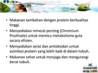• Makanan tambahan dengan protein berkualitas
tinggi.
• Menyediakan mineral penting (Chromium
Picolinate) untuk memicu metabolisme gula
secara efisien.
• Menyediakan serat dan antioksidan untuk
asimilasi protein yang lebih baik di dalam tubuh.
• Makanan sehat untuk menjaga dan mengurangi
berat tubuh.
 