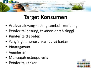 Target Konsumen
• Anak-anak yang sedang tumbuh kembang
• Penderita jantung, tekanan darah tinggi
• Penderita diabetes
• Yang ingin menurunkan berat badan
• Binaragawan
• Vegetarian
• Mencegah osteoporosis
• Penderita kanker
 
